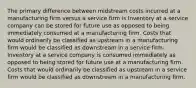 The primary difference between midstream costs incurred at a manufacturing firm versus a service firm is Inventory at a service company can be stored for future use as opposed to being immediately consumed at a manufacturing firm. Costs that would ordinarily be classified as upstream in a manufacturing firm would be classified as downstream in a service firm. Inventory at a service company is consumed immediately as opposed to being stored for future use at a manufacturing firm. Costs that would ordinarily be classified as upstream in a service firm would be classified as downstream in a manufacturing firm.