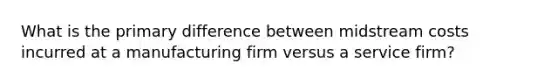 What is the primary difference between midstream costs incurred at a manufacturing firm versus a service firm?