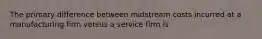 The primary difference between midstream costs incurred at a manufacturing firm versus a service firm is