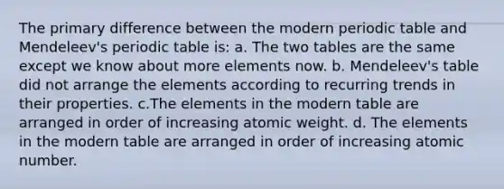 The primary difference between the modern periodic table and Mendeleev's periodic table is: a. The two tables are the same except we know about more elements now. b. Mendeleev's table did not arrange the elements according to recurring trends in their properties. c.The elements in the modern table are arranged in order of increasing atomic weight. d. The elements in the modern table are arranged in order of increasing atomic number.