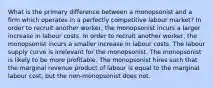 What is the primary difference between a monopsonist and a firm which operates in a perfectly competitive labour market? In order to recruit another worker, the monopsonist incurs a larger increase in labour costs. In order to recruit another worker, the monopsonist incurs a smaller increase in labour costs. The labour supply curve is irrelevant for the monopsonist. The monopsonist is likely to be more profitable. The monopsonist hires such that the marginal revenue product of labour is equal to the marginal labour cost, but the non-monopsonist does not.