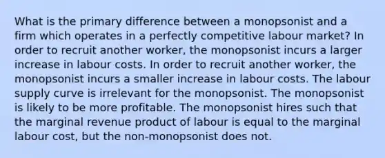 What is the primary difference between a monopsonist and a firm which operates in a perfectly competitive labour market? In order to recruit another worker, the monopsonist incurs a larger increase in labour costs. In order to recruit another worker, the monopsonist incurs a smaller increase in labour costs. The labour supply curve is irrelevant for the monopsonist. The monopsonist is likely to be more profitable. The monopsonist hires such that the marginal revenue product of labour is equal to the marginal labour cost, but the non-monopsonist does not.