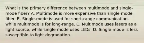 What is the primary difference between multimode and single-mode fiber? A. Multimode is more expensive than single-mode fiber. B. Single-mode is used for short-range communication, while multimode is for long-range. C. Multimode uses lasers as a light source, while single-mode uses LEDs. D. Single-mode is less susceptible to light degradation.