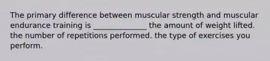 The primary difference between muscular strength and muscular endurance training is ______________ the amount of weight lifted. the number of repetitions performed. the type of exercises you perform.