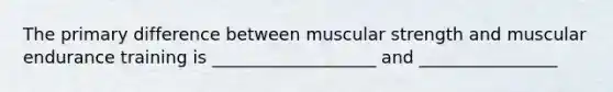 The primary difference between muscular strength and muscular endurance training is ___________________ and ________________