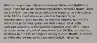 What is the primary difference between NAD+ and NADP+? a. NAD+ functions as an electron transporter, whereas NADP+ does not b. NAD+ functions as an electron transporter in chloroplasts while NADP+ functions as an electron transporter in mitochondria c. Both function as electron carriers, but NADP+ has a third phosphate group and NAD+ does not d. Both transport electrons to the electron transport chain (ETC) found on the inner mitochondrial membrane, but NADP+ transfers its electrons to the ETC at a higher energy level e. NADP+ functions as a free energy source for cells while NADP+ does not