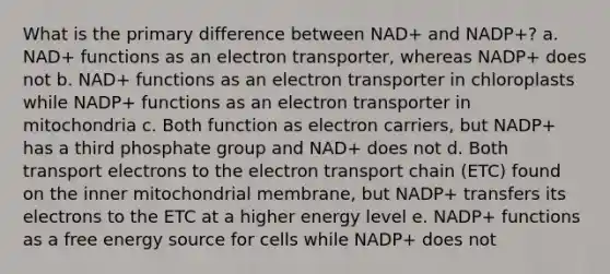 What is the primary difference between NAD+ and NADP+? a. NAD+ functions as an electron transporter, whereas NADP+ does not b. NAD+ functions as an electron transporter in chloroplasts while NADP+ functions as an electron transporter in mitochondria c. Both function as electron carriers, but NADP+ has a third phosphate group and NAD+ does not d. Both transport electrons to the electron transport chain (ETC) found on the inner mitochondrial membrane, but NADP+ transfers its electrons to the ETC at a higher energy level e. NADP+ functions as a free energy source for cells while NADP+ does not