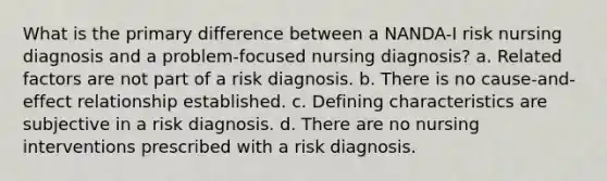 What is the primary difference between a NANDA-I risk nursing diagnosis and a problem-focused nursing diagnosis? a. Related factors are not part of a risk diagnosis. b. There is no cause-and-effect relationship established. c. Defining characteristics are subjective in a risk diagnosis. d. There are no nursing interventions prescribed with a risk diagnosis.