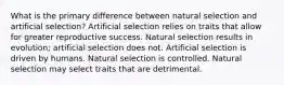 What is the primary difference between natural selection and artificial selection? Artificial selection relies on traits that allow for greater reproductive success. Natural selection results in evolution; artificial selection does not. Artificial selection is driven by humans. Natural selection is controlled. Natural selection may select traits that are detrimental.