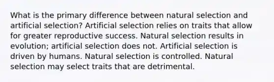 What is the primary difference between natural selection and artificial selection? Artificial selection relies on traits that allow for greater reproductive success. Natural selection results in evolution; artificial selection does not. Artificial selection is driven by humans. Natural selection is controlled. Natural selection may select traits that are detrimental.