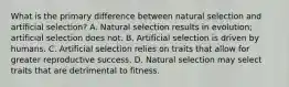 What is the primary difference between natural selection and artificial selection? A. Natural selection results in evolution; artificial selection does not. B. Artificial selection is driven by humans. C. Artificial selection relies on traits that allow for greater reproductive success. D. Natural selection may select traits that are detrimental to fitness.