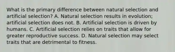 What is the primary difference between natural selection and artificial selection? A. Natural selection results in evolution; artificial selection does not. B. Artificial selection is driven by humans. C. Artificial selection relies on traits that allow for greater reproductive success. D. Natural selection may select traits that are detrimental to fitness.