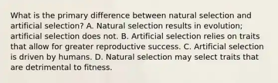 What is the primary difference between natural selection and artificial selection? A. Natural selection results in evolution; artificial selection does not. B. Artificial selection relies on traits that allow for greater reproductive success. C. Artificial selection is driven by humans. D. Natural selection may select traits that are detrimental to fitness.