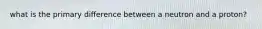 what is the primary difference between a neutron and a proton?