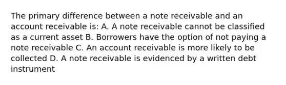 The primary difference between a note receivable and an account receivable is: A. A note receivable cannot be classified as a current asset B. Borrowers have the option of not paying a note receivable C. An account receivable is more likely to be collected D. A note receivable is evidenced by a written debt instrument