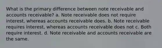 What is the primary difference between note receivable and accounts receivable? a. Note receivable does not require interest, whereas accounts receivable does. b. Note receivable requires interest, whereas accounts receivable does not c. Both require interest. d. Note receivable and accounts receivable are the same.