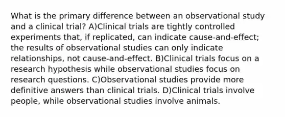 What is the primary difference between an observational study and a clinical trial? A)Clinical trials are tightly controlled experiments that, if replicated, can indicate cause-and-effect; the results of observational studies can only indicate relationships, not cause-and-effect. B)Clinical trials focus on a research hypothesis while observational studies focus on research questions. C)Observational studies provide more definitive answers than clinical trials. D)Clinical trials involve people, while observational studies involve animals.