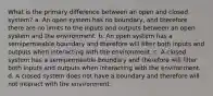 What is the primary difference between an open and closed system? a. An open system has no boundary, and therefore there are no limits to the inputs and outputs between an open system and the environment. b. An open system has a semipermeable boundary and therefore will filter both inputs and outputs when interacting with the environment. c. A closed system has a semipermeable boundary and therefore will filter both inputs and outputs when interacting with the environment. d. A closed system does not have a boundary and therefore will not interact with the environment.