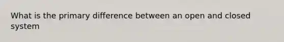 What is the primary difference between an open and closed system