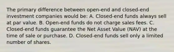 The primary difference between open-end and closed-end investment companies would be: A. Closed-end funds always sell at par value. B. Open-end funds do not charge sales fees. C. Closed-end funds guarantee the Net Asset Value (NAV) at the time of sale or purchase. D. Closed-end funds sell only a limited number of shares.