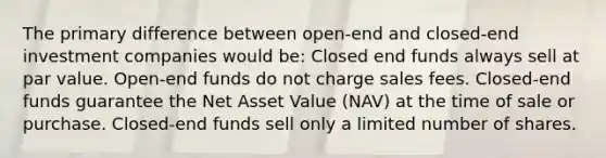 The primary difference between open-end and closed-end investment companies would be: Closed end funds always sell at par value. Open-end funds do not charge sales fees. Closed-end funds guarantee the Net Asset Value (NAV) at the time of sale or purchase. Closed-end funds sell only a limited number of shares.