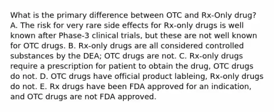 What is the primary difference between OTC and Rx-Only drug? A. The risk for very rare side effects for Rx-only drugs is well known after Phase-3 clinical trials, but these are not well known for OTC drugs. B. Rx-only drugs are all considered controlled substances by the DEA; OTC drugs are not. C. Rx-only drugs require a prescription for patient to obtain the drug, OTC drugs do not. D. OTC drugs have official product lableing, Rx-only drugs do not. E. Rx drugs have been FDA approved for an indication, and OTC drugs are not FDA approved.