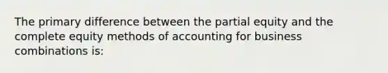 The primary difference between the partial equity and the complete equity methods of accounting for business combinations is: