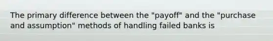 The primary difference between the "payoff" and the "purchase and assumption" methods of handling failed banks is