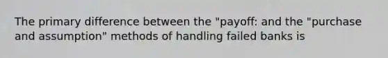 The primary difference between the "payoff: and the "purchase and assumption" methods of handling failed banks is