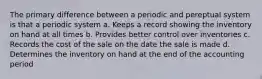 The primary difference between a periodic and pereptual system is that a periodic system a. Keeps a record showing the inventory on hand at all times b. Provides better control over inventories c. Records the cost of the sale on the date the sale is made d. Determines the inventory on hand at the end of the accounting period