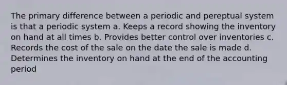 The primary difference between a periodic and pereptual system is that a periodic system a. Keeps a record showing the inventory on hand at all times b. Provides better control over inventories c. Records the cost of the sale on the date the sale is made d. Determines the inventory on hand at the end of the accounting period