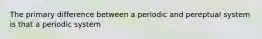 The primary difference between a periodic and pereptual system is that a periodic system