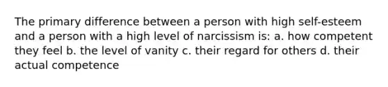 The primary difference between a person with high self-esteem and a person with a high level of narcissism is: a. how competent they feel b. the level of vanity c. their regard for others d. their actual competence