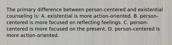 The primary difference between person-centered and existential counseling is: A. existential is more action-oriented. B. person-centered is more focused on reflecting feelings. C. person-centered is more focused on the present. D. person-centered is more action-oriented.