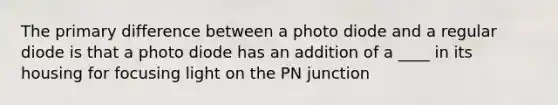 The primary difference between a photo diode and a regular diode is that a photo diode has an addition of a ____ in its housing for focusing light on the PN junction