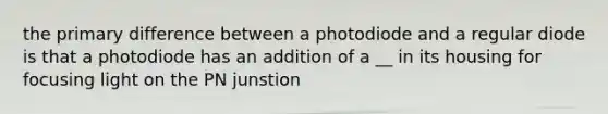 the primary difference between a photodiode and a regular diode is that a photodiode has an addition of a __ in its housing for focusing light on the PN junstion