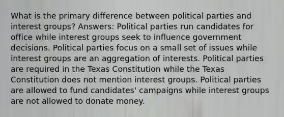 What is the primary difference between political parties and interest groups? Answers: Political parties run candidates for office while interest groups seek to influence government decisions. Political parties focus on a small set of issues while interest groups are an aggregation of interests. Political parties are required in the Texas Constitution while the Texas Constitution does not mention interest groups. Political parties are allowed to fund candidates' campaigns while interest groups are not allowed to donate money.