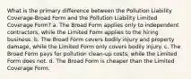 What is the primary difference between the Pollution Liability Coverage-Broad Form and the Pollution Liability Limited Coverage Form? a. The Broad Form applies only to independent contractors, while the Limited Form applies to the hiring business. b. The Broad Form covers bodily injury and property damage, while the Limited Form only covers bodily injury. c. The Broad Form pays for pollution clean-up costs, while the Limited Form does not. d. The Broad Form is cheaper than the Limited Coverage Form.