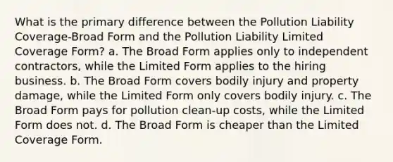 What is the primary difference between the Pollution Liability Coverage-Broad Form and the Pollution Liability Limited Coverage Form? a. The Broad Form applies only to independent contractors, while the Limited Form applies to the hiring business. b. The Broad Form covers bodily injury and property damage, while the Limited Form only covers bodily injury. c. The Broad Form pays for pollution clean-up costs, while the Limited Form does not. d. The Broad Form is cheaper than the Limited Coverage Form.