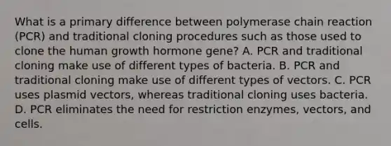 What is a primary difference between polymerase chain reaction (PCR) and traditional cloning procedures such as those used to clone the human growth hormone gene? A. PCR and traditional cloning make use of different types of bacteria. B. PCR and traditional cloning make use of different types of vectors. C. PCR uses plasmid vectors, whereas traditional cloning uses bacteria. D. PCR eliminates the need for restriction enzymes, vectors, and cells.