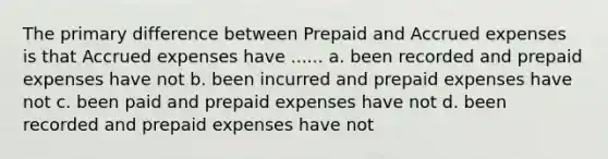 The primary difference between Prepaid and Accrued expenses is that Accrued expenses have ...... a. been recorded and prepaid expenses have not b. been incurred and prepaid expenses have not c. been paid and prepaid expenses have not d. been recorded and prepaid expenses have not