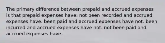 The primary difference between prepaid and accrued expenses is that prepaid expenses have: not been recorded and accrued expenses have. been paid and accrued expenses have not. been incurred and accrued expenses have not. not been paid and accrued expenses have.