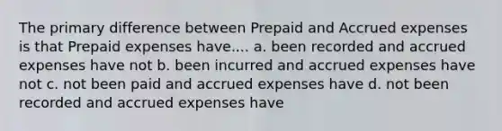 The primary difference between Prepaid and Accrued expenses is that Prepaid expenses have.... a. been recorded and accrued expenses have not b. been incurred and accrued expenses have not c. not been paid and accrued expenses have d. not been recorded and accrued expenses have