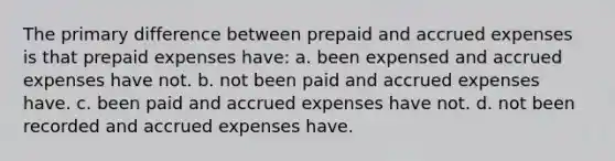 The primary difference between prepaid and accrued expenses is that prepaid expenses have: a. been expensed and accrued expenses have not. b. not been paid and accrued expenses have. c. been paid and accrued expenses have not. d. not been recorded and accrued expenses have.