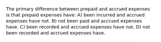 The primary difference between prepaid and accrued expenses is that prepaid expenses have: A) been incurred and accrued expenses have not. B) not been paid and accrued expenses have. C) been recorded and accrued expenses have not. D) not been recorded and accrued expenses have.