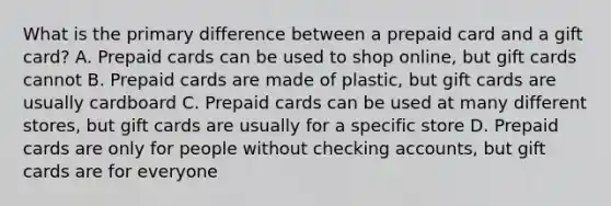 What is the primary difference between a prepaid card and a gift card? A. Prepaid cards can be used to shop online, but gift cards cannot B. Prepaid cards are made of plastic, but gift cards are usually cardboard C. Prepaid cards can be used at many different stores, but gift cards are usually for a specific store D. Prepaid cards are only for people without checking accounts, but gift cards are for everyone