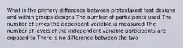 What is the primary difference between pretest/post test designs and within groups designs The number of participants used The number of times the dependent variable is measured The number of levels of the independent variable participants are exposed to There is no difference between the two