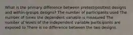 What is the primary difference between pretest/posttest designs and within-groups designs? The number of participants used The number of times the dependent variable is measured The number of levels of the independent variable participants are exposed to There is no difference between the two designs.