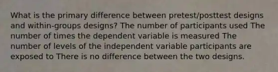 What is the primary difference between pretest/posttest designs and within-groups designs? The number of participants used The number of times the dependent variable is measured The number of levels of the independent variable participants are exposed to There is no difference between the two designs.