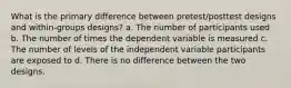 What is the primary difference between pretest/posttest designs and within-groups designs? a. The number of participants used b. The number of times the dependent variable is measured c. The number of levels of the independent variable participants are exposed to d. There is no difference between the two designs.